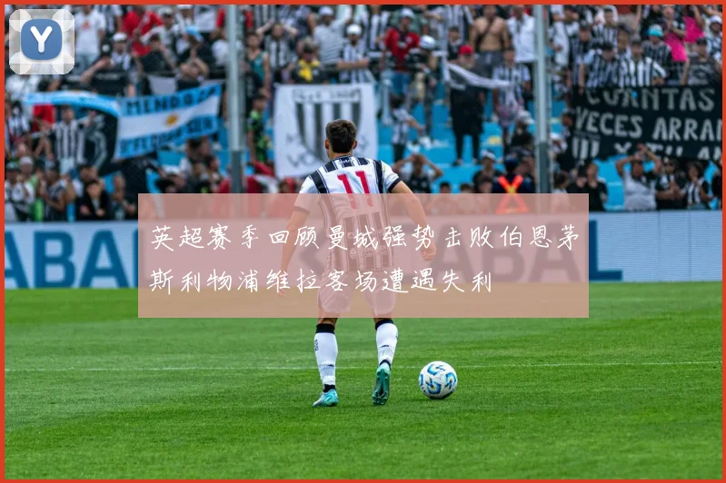 英超赛季回顾曼城强势击败伯恩茅斯利物浦维拉客场遭遇失利