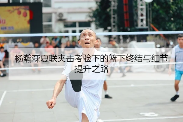 杨瀚森夏联夹击考验下的篮下终结与细节提升之路