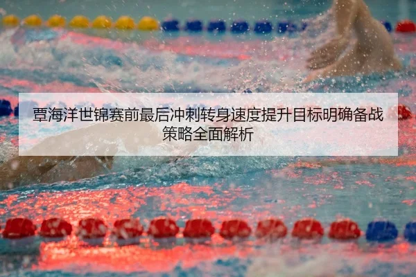覃海洋世锦赛前最后冲刺转身速度提升目标明确备战策略全面解析