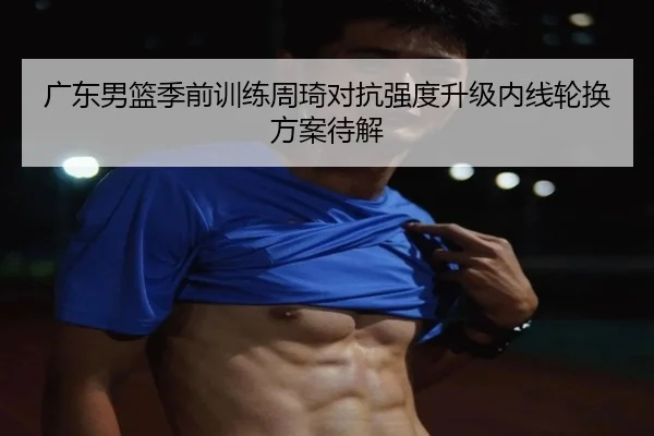广东男篮季前训练周琦对抗强度升级内线轮换方案待解